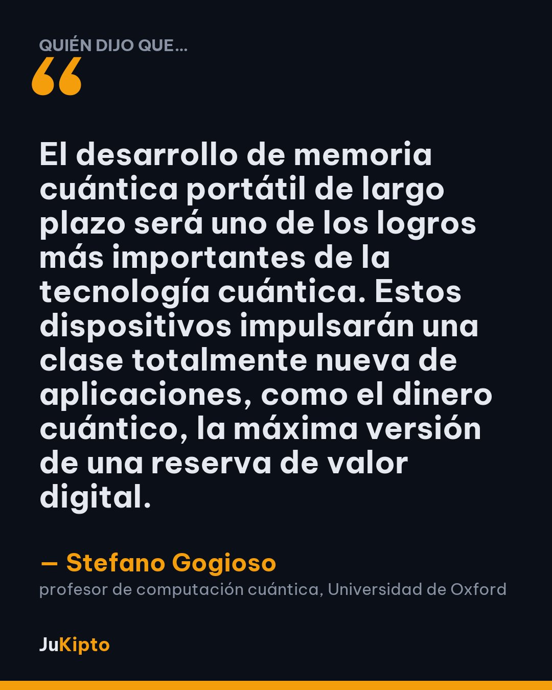 «El desarrollo de memoria cuántica portátil de largo plazo será uno de los logros más importantes de la tecnología cuántica. Estos dispositivos impulsarán una clase totalmente nueva de aplicaciones, como el dinero cuántico, la máxima versión de una reserva de valor digital.» — Stefano Gogioso