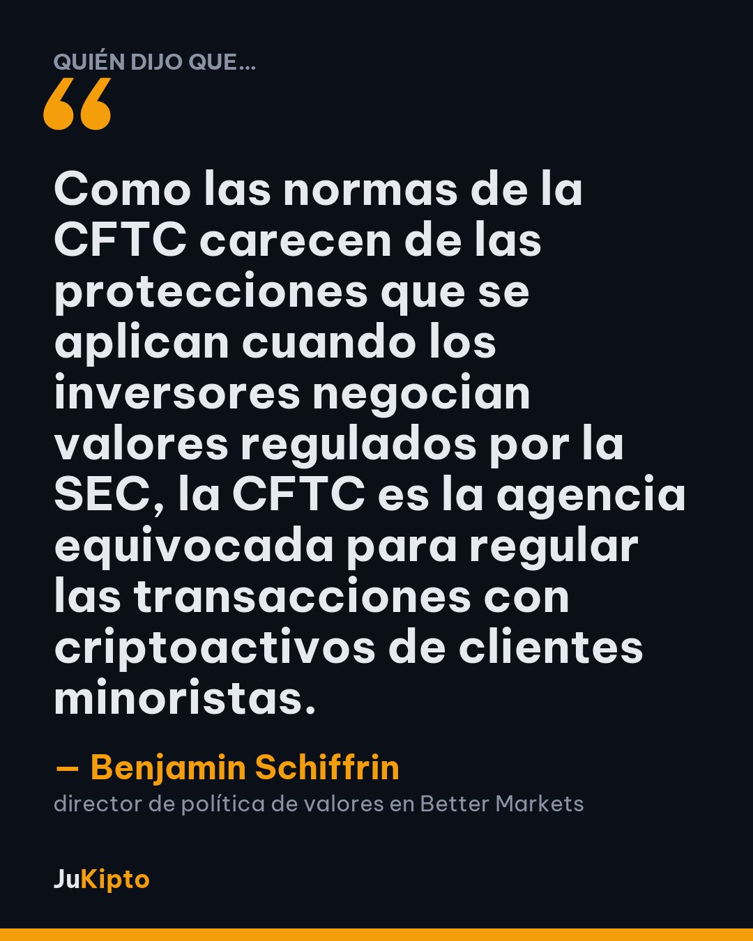 «Como las normas de la CFTC carecen de las protecciones que se aplican cuando los inversores negocian valores regulados por la SEC, la CFTC es la agencia equivocada para regular las transacciones con criptoactivos de clientes minoristas.» — Benjamin Schiffrin
