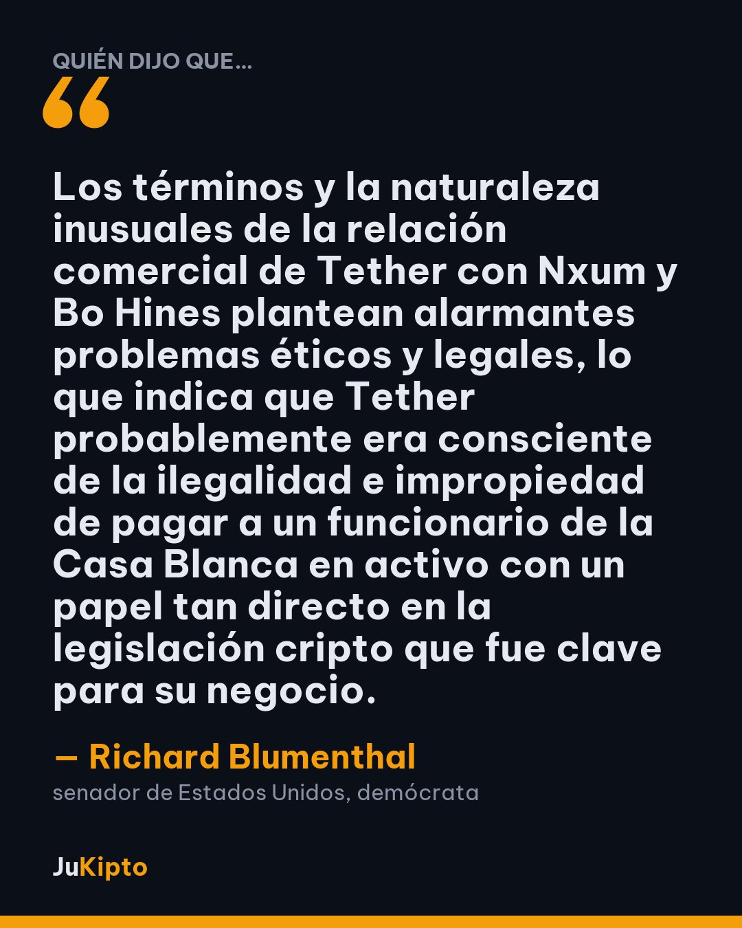 «Los términos y la naturaleza inusuales de la relación comercial de Tether con Nxum y Bo Hines plantean alarmantes problemas éticos y legales, lo que indica que Tether probablemente era consciente de la ilegalidad e impropiedad de pagar a un funcionario de la Casa Blanca en activo con un papel tan directo en la legislación cripto que fue clave para su negocio.» — Richard Blumenthal