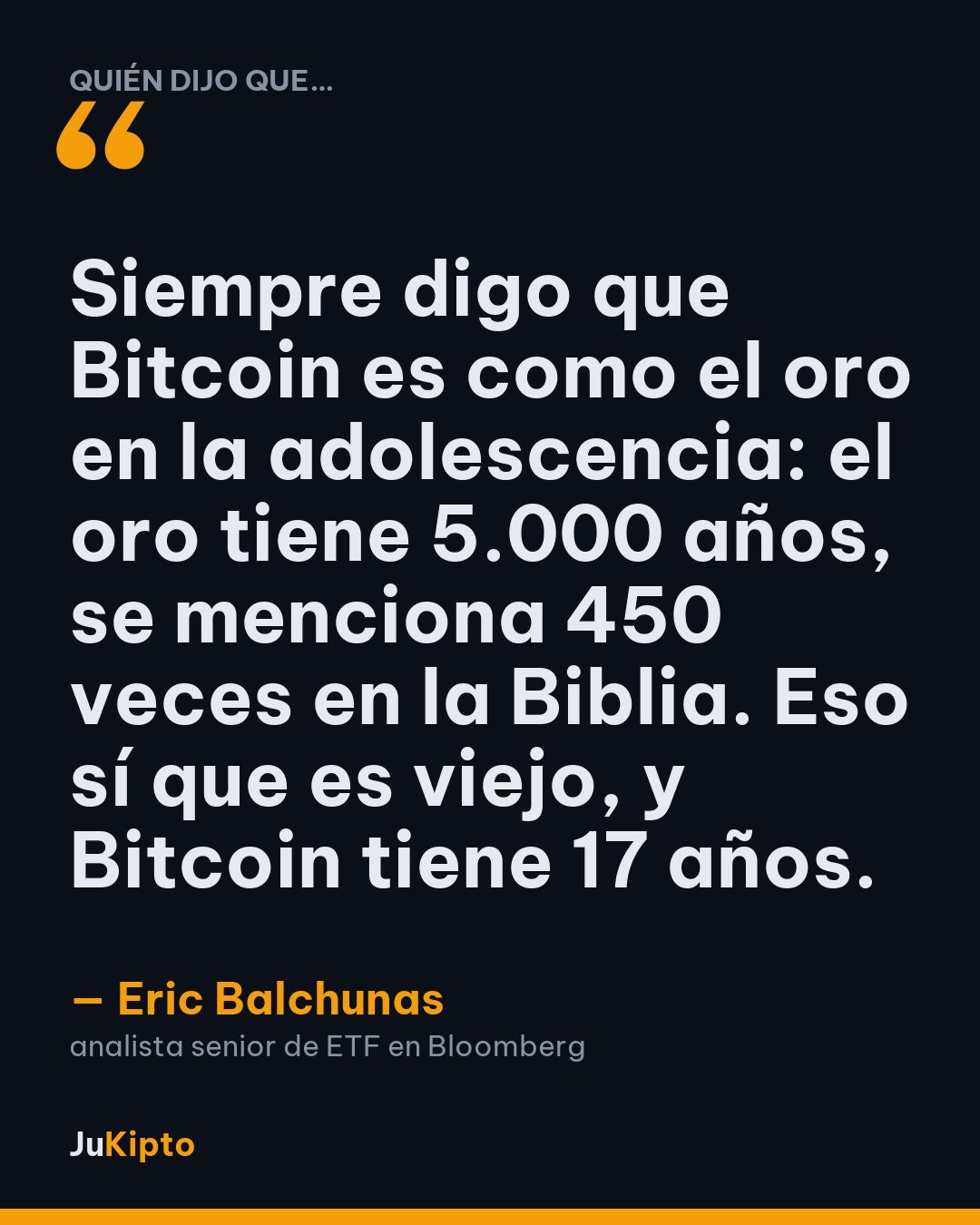 «Siempre digo que Bitcoin es como el oro en la adolescencia: el oro tiene 5.000 años, se menciona 450 veces en la Biblia. Eso sí que es viejo, y Bitcoin tiene 17 años.» — Eric Balchunas